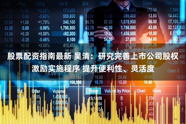 股票配资指南最新 吴清：研究完善上市公司股权激励实施程序 提升便利性、灵活度