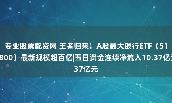 专业股票配资网 王者归来！A股最大银行ETF（512800）最新规模超百亿|五日资金连续净流入10.37亿元