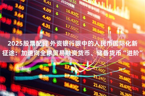 2025股票配资 外资银行眼中的人民币国际化新征途：加速向全球贸易融资货币、储备货币“进阶”