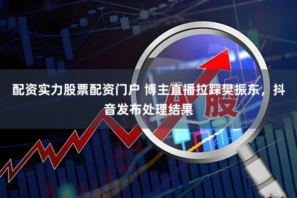 配资实力股票配资门户 博主直播拉踩樊振东，抖音发布处理结果