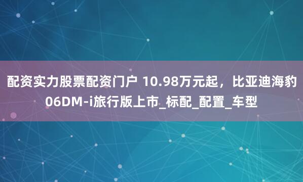 配资实力股票配资门户 10.98万元起，比亚迪海豹06DM-i旅行版上市_标配_配置_车型