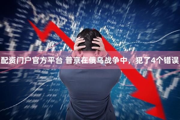 配资门户官方平台 普京在俄乌战争中，犯了4个错误