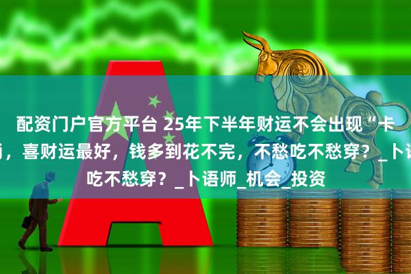 配资门户官方平台 25年下半年财运不会出现“卡壳”的三大生肖，喜财运最好，钱多到花不完，不愁吃不愁穿？_卜语师_机会_投资