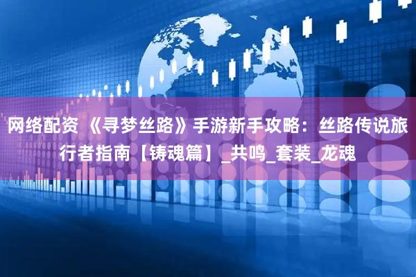 网络配资 《寻梦丝路》手游新手攻略：丝路传说旅行者指南【铸魂篇】_共鸣_套装_龙魂