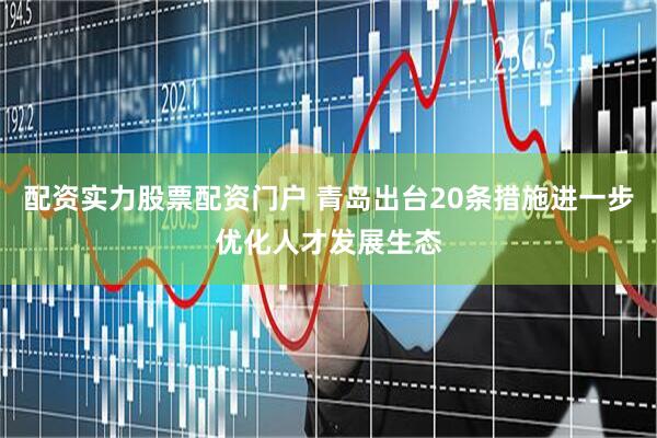 配资实力股票配资门户 青岛出台20条措施进一步优化人才发展生态