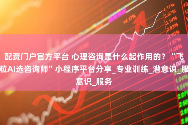 配资门户官方平台 心理咨询是什么起作用的？“飞米粒AI选咨询师”小程序平台分享_专业训练_潜意识_服务