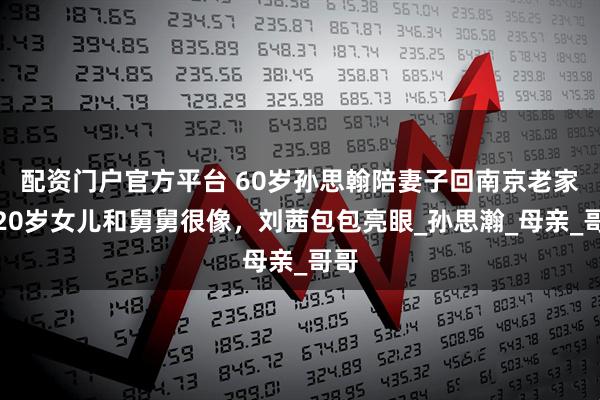 配资门户官方平台 60岁孙思翰陪妻子回南京老家，20岁女儿和舅舅很像，刘茜包包亮眼_孙思瀚_母亲_哥哥