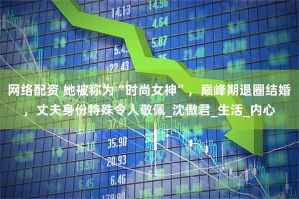 网络配资 她被称为“时尚女神”，巅峰期退圈结婚，丈夫身份特殊令人敬佩_沈傲君_生活_内心