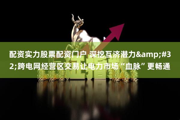 配资实力股票配资门户 深挖互济潜力&#32;跨电网经营区交易让电力市场“血脉”更畅通