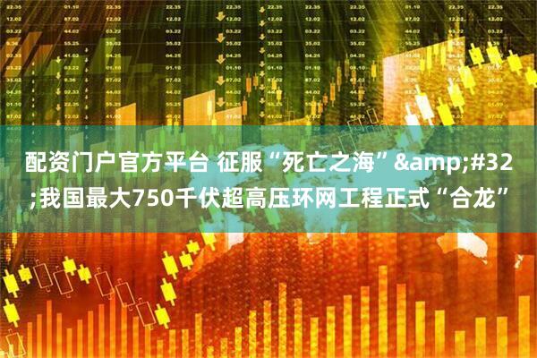 配资门户官方平台 征服“死亡之海”&#32;我国最大750千伏超高压环网工程正式“合龙”