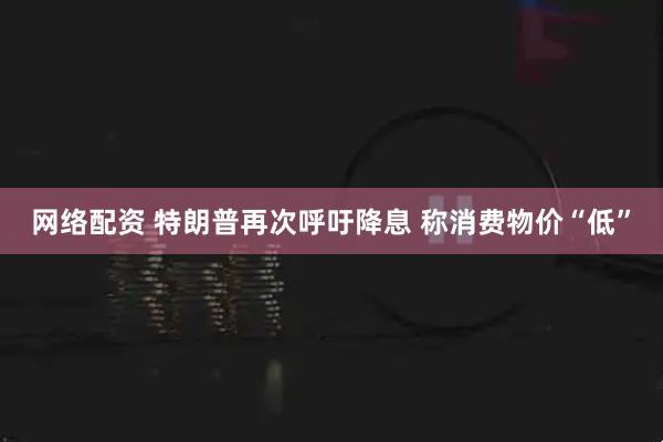 网络配资 特朗普再次呼吁降息 称消费物价“低”