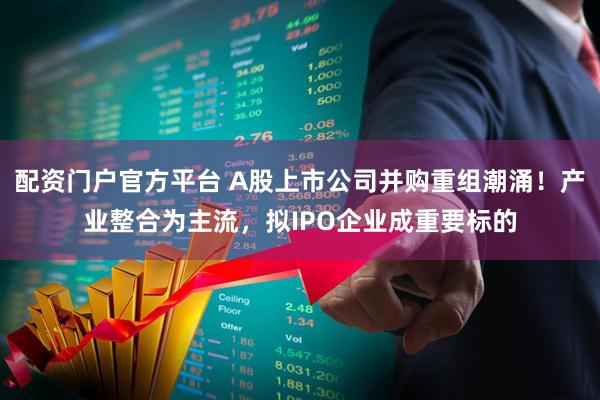 配资门户官方平台 A股上市公司并购重组潮涌！产业整合为主流，拟IPO企业成重要标的