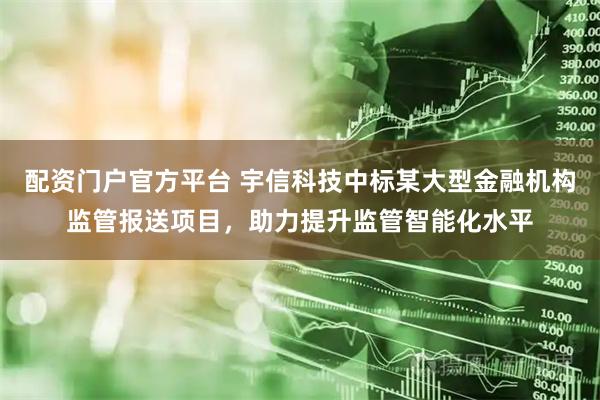配资门户官方平台 宇信科技中标某大型金融机构监管报送项目，助力提升监管智能化水平