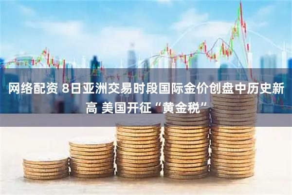 网络配资 8日亚洲交易时段国际金价创盘中历史新高 美国开征“黄金税”