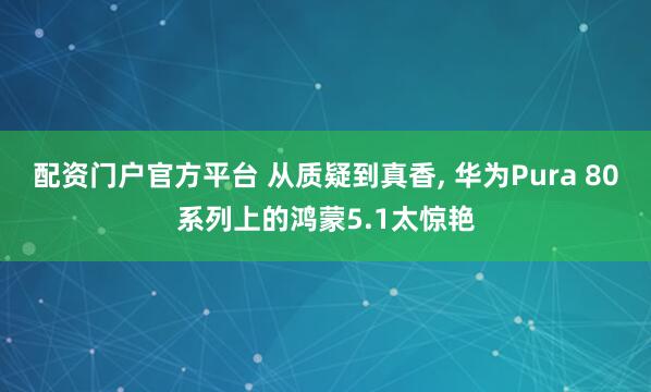 配资门户官方平台 从质疑到真香, 华为Pura 80系列上的鸿蒙5.1太惊艳