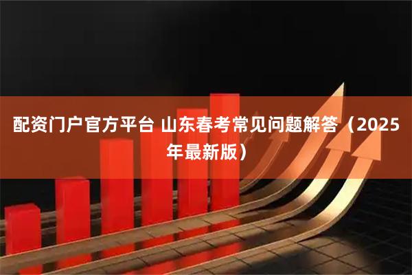 配资门户官方平台 山东春考常见问题解答（2025年最新版）