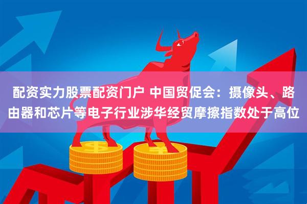 配资实力股票配资门户 中国贸促会：摄像头、路由器和芯片等电子行业涉华经贸摩擦指数处于高位
