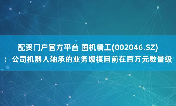 配资门户官方平台 国机精工(002046.SZ)：公司机器人轴承的业务规模目前在百万元数量级