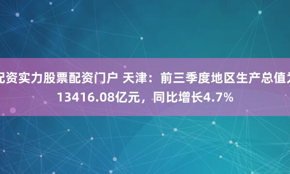 配资实力股票配资门户 天津:前三季度地区生产总值为13416.08亿元,同比增长4.7%