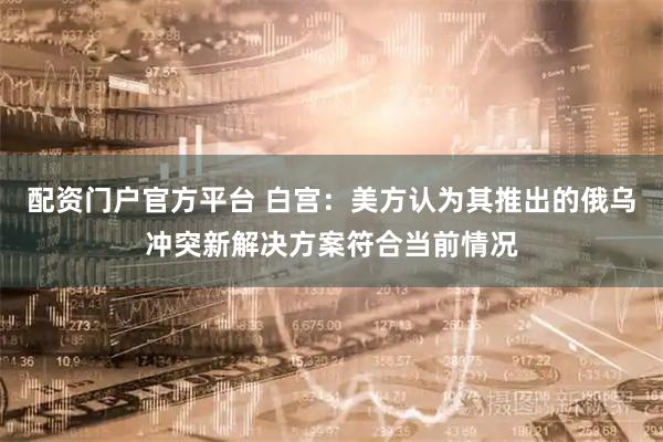 配资门户官方平台 白宫：美方认为其推出的俄乌冲突新解决方案符合当前情况