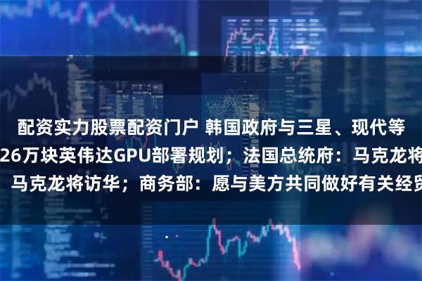 配资实力股票配资门户 韩国政府与三星、现代等成立AI工作组，制定26万块英伟达GPU部署规划；法国总统府：马克龙将访华；商务部：愿与美方共同做好有关经贸磋商成果落实工作