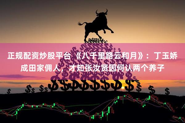 正规配资炒股平台 《八千里路云和月》：丁玉娇成田家佣人，才知张汝贤因何认两个养子