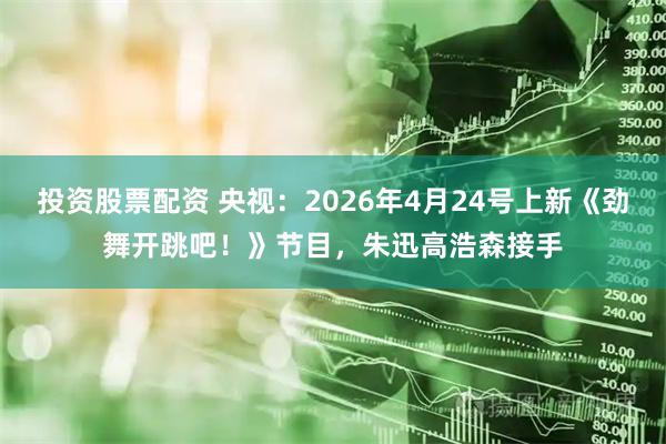 投资股票配资 央视：2026年4月24号上新《劲舞开跳吧！》节目，朱迅高浩森接手