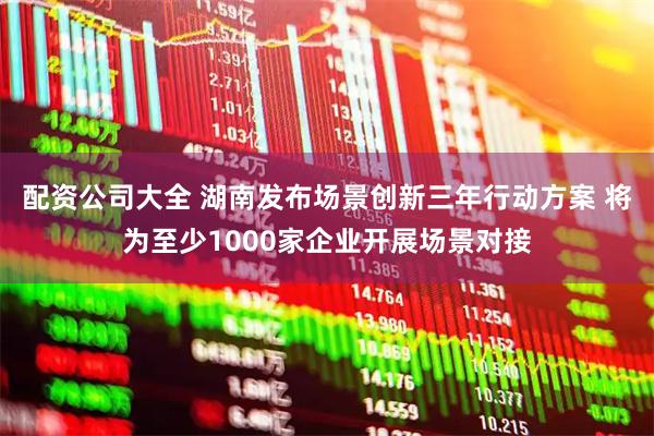 配资公司大全 湖南发布场景创新三年行动方案 将为至少1000家企业开展场景对接