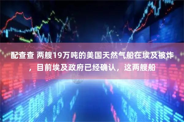 配查查 两艘19万吨的美国天然气船在埃及被炸，目前埃及政府已经确认，这两艘船