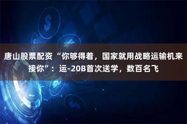 唐山股票配资 “你够得着，国家就用战略运输机来接你”：运-20B首次送学，数百名飞