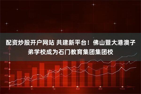 配资炒股开户网站 共建新平台！佛山暨大港澳子弟学校成为石门教育集团集团校