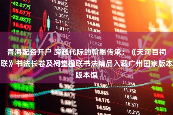青海配资开户 跨越代际的翰墨传承：《天河百祠百联》书法长卷及祠堂楹联书法精品入藏广州国家版本馆
